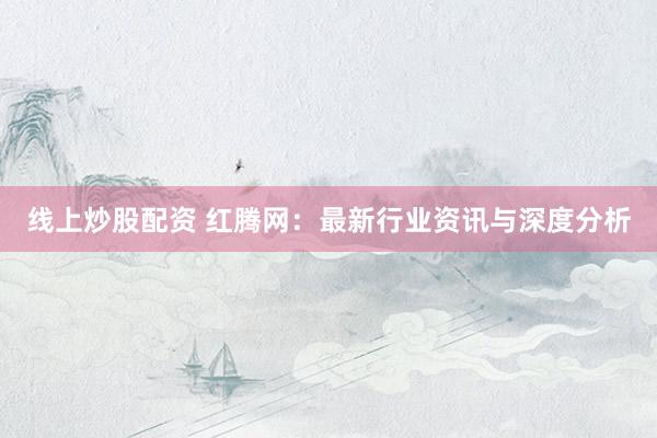 線(xiàn)上炒股配資 紅騰網(wǎng)：最新行業(yè)資訊與深度分析
