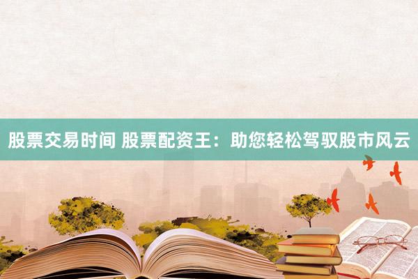 股票交易時(shí)間 股票配資王：助您輕松駕馭股市風(fēng)云