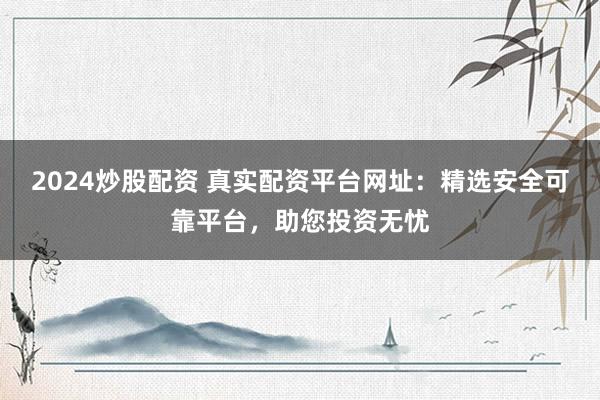 2024炒股配資 真實配資平臺網(wǎng)址：精選安全可靠平臺，助您投資無憂