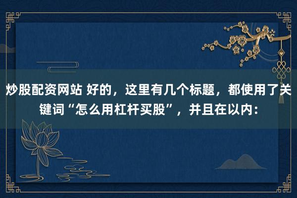 炒股配資網(wǎng)站 好的，這里有幾個標題，都使用了關鍵詞“怎么用杠桿買股”，并且在以內(nèi)：