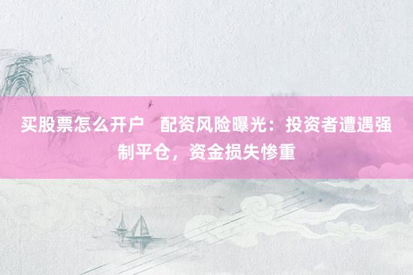 買股票怎么開戶   配資風(fēng)險(xiǎn)曝光：投資者遭遇強(qiáng)制平倉(cāng)，資金損失慘重