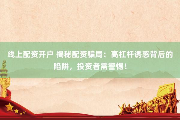線上配資開(kāi)戶 揭秘配資騙局：高杠桿誘惑背后的陷阱，投資者需警惕！