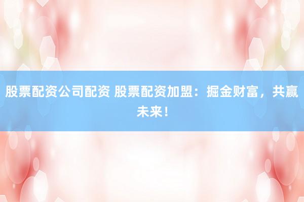 股票配資公司配資 股票配資加盟：掘金財(cái)富，共贏未來！