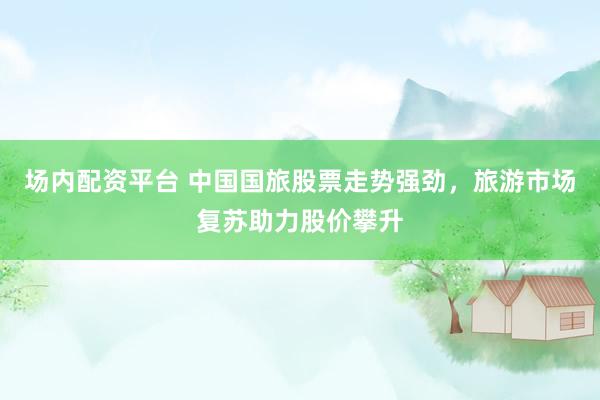 場(chǎng)內(nèi)配資平臺(tái) 中國(guó)國(guó)旅股票走勢(shì)強(qiáng)勁，旅游市場(chǎng)復(fù)蘇助力股價(jià)攀升
