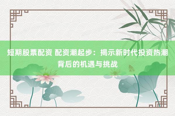 短期股票配資 配資潮起步：揭示新時代投資熱潮背后的機遇與挑戰(zhàn)