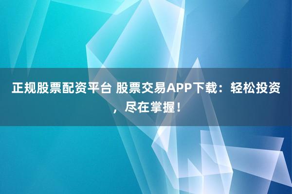 正規(guī)股票配資平臺 股票交易APP下載：輕松投資，盡在掌握！