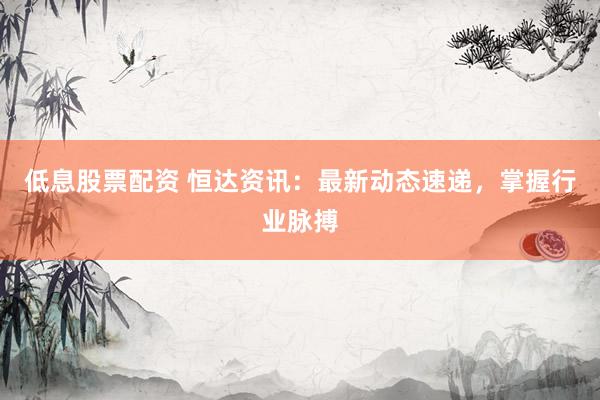 低息股票配資 恒達資訊：最新動態(tài)速遞，掌握行業(yè)脈搏