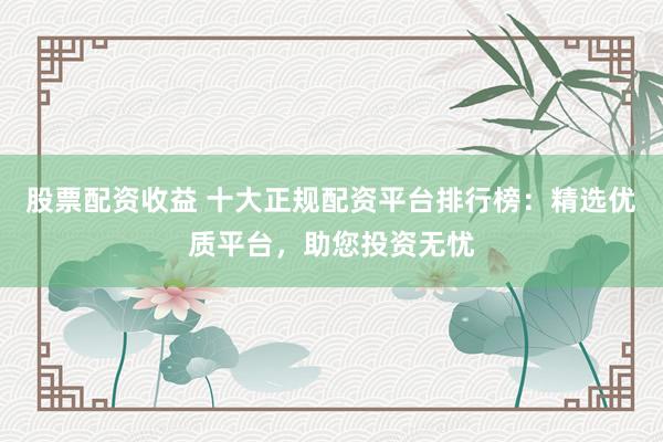 股票配資收益 十大正規(guī)配資平臺排行榜：精選優(yōu)質(zhì)平臺，助您投資無憂