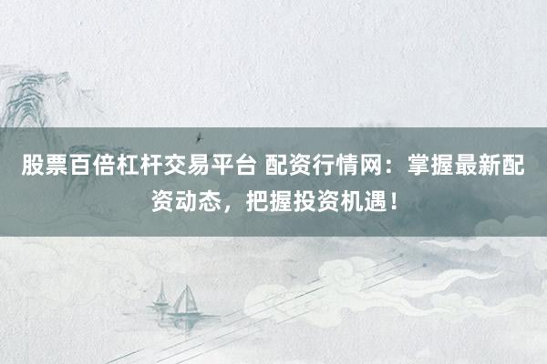 股票百倍杠桿交易平臺(tái) 配資行情網(wǎng)：掌握最新配資動(dòng)態(tài)，把握投資機(jī)遇！