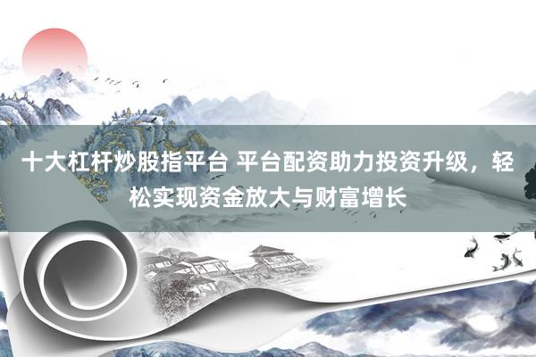 十大杠桿炒股指平臺(tái) 平臺(tái)配資助力投資升級(jí)，輕松實(shí)現(xiàn)資金放大與財(cái)富增長(zhǎng)
