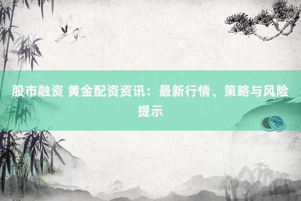 股市融資 黃金配資資訊：最新行情、策略與風(fēng)險提示