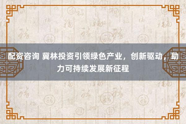 配資咨詢 冀林投資引領(lǐng)綠色產(chǎn)業(yè)，創(chuàng)新驅(qū)動，助力可持續(xù)發(fā)展新征程
