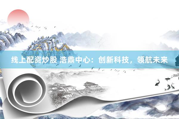 線上配資炒股 浩鼎中心：創(chuàng)新科技，領(lǐng)航未來