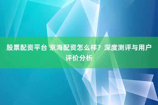 股票配資平臺(tái) 京海配資怎么樣？深度測評(píng)與用戶評(píng)價(jià)分析