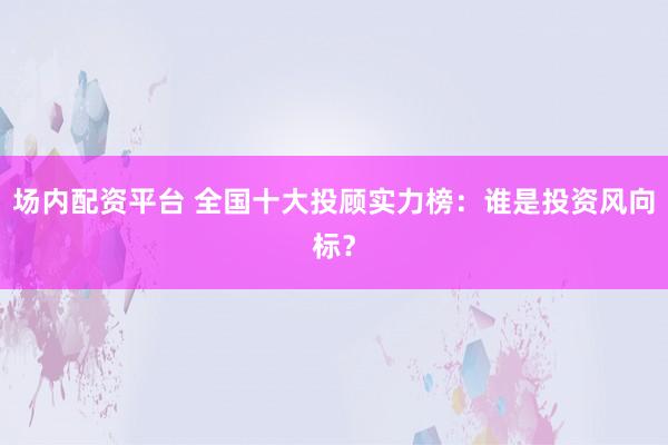 場(chǎng)內(nèi)配資平臺(tái) 全國(guó)十大投顧實(shí)力榜：誰是投資風(fēng)向標(biāo)？