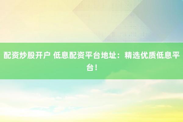 配資炒股開戶 低息配資平臺地址：精選優(yōu)質(zhì)低息平臺！