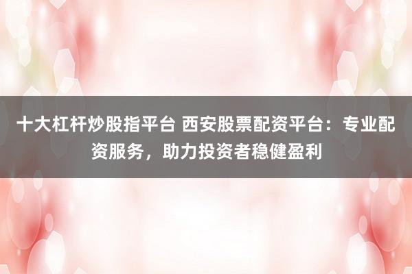 十大杠桿炒股指平臺 西安股票配資平臺：專業(yè)配資服務，助力投資者穩(wěn)健盈利