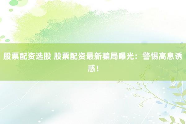 股票配資選股 股票配資最新騙局曝光：警惕高息誘惑！