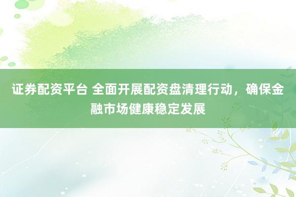 證券配資平臺 全面開展配資盤清理行動，確保金融市場健康穩(wěn)定發(fā)展