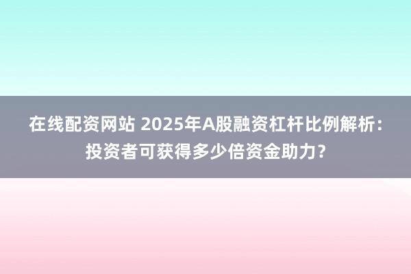 在線配資網(wǎng)站 2025年A股融資杠桿比例解析：投資者可獲得多少倍資金助力？