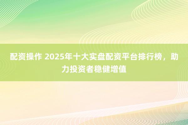 配資操作 2025年十大實盤配資平臺排行榜，助力投資者穩(wěn)健增值