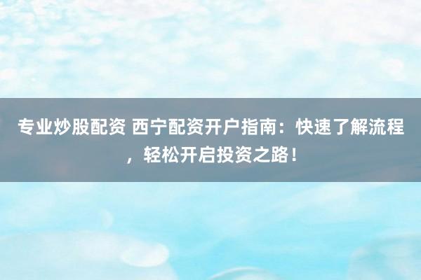 專業(yè)炒股配資 西寧配資開戶指南：快速了解流程，輕松開啟投資之路！