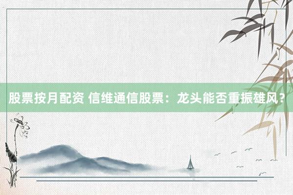 股票按月配資 信維通信股票：龍頭能否重振雄風(fēng)？