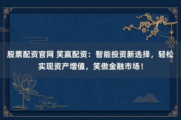 股票配資官網(wǎng) 笑贏配資：智能投資新選擇，輕松實現(xiàn)資產(chǎn)增值，笑傲金融市場！